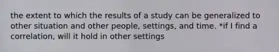 the extent to which the results of a study can be generalized to other situation and other people, settings, and time. *if I find a correlation, will it hold in other settings