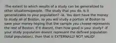 -The extent to which results of a study can be generalized to other situations/people. -The study that you do, is it generalizable to your population? -Ie. You dont have the money to study all of Boston, so you will study a portion of Boston to save your money hoping that the sample you choose represents the rest of Boston. If it doesnt, then how good is your study? -If your study population doesnt represent the defined population (total population), than that is EXTERNALLY NOT VALID!