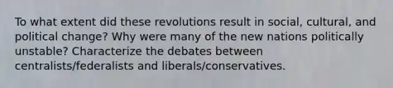 To what extent did these revolutions result in social, cultural, and political change? Why were many of the new nations politically unstable? Characterize the debates between centralists/federalists and liberals/conservatives.