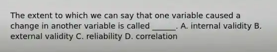 The extent to which we can say that one variable caused a change in another variable is called ______. A. internal validity B. external validity C. reliability D. correlation