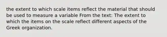 the extent to which scale items reflect the material that should be used to measure a variable From the text: The extent to which the items on the scale reflect different aspects of the Greek organization.