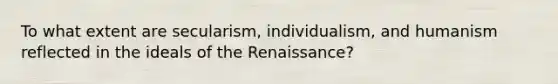 To what extent are secularism, individualism, and humanism reflected in the ideals of the Renaissance?