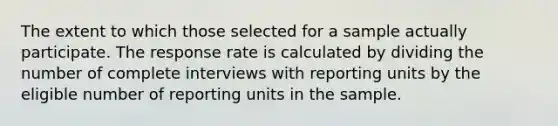 The extent to which those selected for a sample actually participate. The response rate is calculated by dividing the number of complete interviews with reporting units by the eligible number of reporting units in the sample.