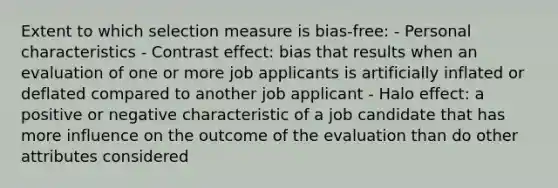 Extent to which selection measure is bias-free: - Personal characteristics - Contrast effect: bias that results when an evaluation of one or more job applicants is artificially inflated or deflated compared to another job applicant - Halo effect: a positive or negative characteristic of a job candidate that has more influence on the outcome of the evaluation than do other attributes considered