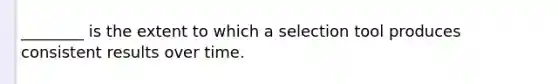 ________ is the extent to which a selection tool produces consistent results over time.