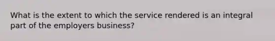 What is the extent to which the service rendered is an integral part of the employers business?