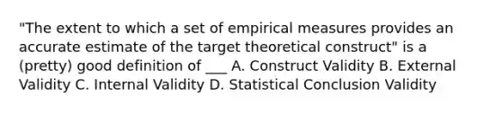 "The extent to which a set of empirical measures provides an accurate estimate of the target theoretical construct" is a (pretty) good definition of ___ A. Construct Validity B. External Validity C. Internal Validity D. Statistical Conclusion Validity