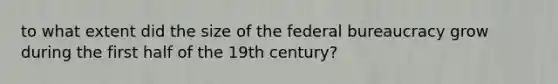 to what extent did the size of the federal bureaucracy grow during the first half of the 19th century?