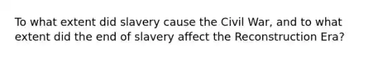 To what extent did slavery cause the Civil War, and to what extent did the end of slavery affect the Reconstruction Era?