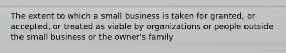 The extent to which a small business is taken for granted, or accepted, or treated as viable by organizations or people outside the small business or the owner's family