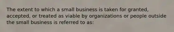 The extent to which a small business is taken for granted, accepted, or treated as viable by organizations or people outside the small business is referred to as: