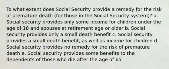 To what extent does Social Security provide a remedy for the risk of premature death (for those in the Social Security system)? a. Social security provides only some income for children under the age of 18 and spouses at retirement age or older b. Social security provides only a small death benefit c. Social security provides a small death benefit, as well as income for children d. Social security provides no remedy for the risk of premature death e. Social security provides some benefits to the dependents of those who die after the age of 65