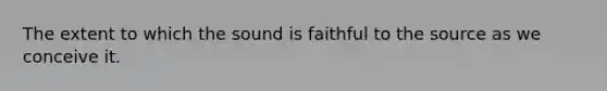 The extent to which the sound is faithful to the source as we conceive it.