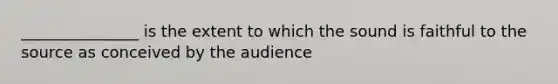 _______________ is the extent to which the sound is faithful to the source as conceived by the audience