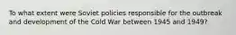 To what extent were Soviet policies responsible for the outbreak and development of the Cold War between 1945 and 1949?