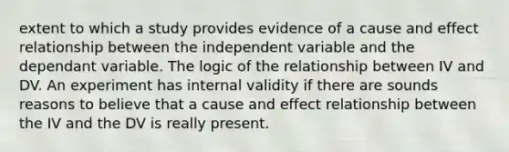 extent to which a study provides evidence of a cause and effect relationship between the independent variable and the dependant variable. The logic of the relationship between IV and DV. An experiment has internal validity if there are sounds reasons to believe that a cause and effect relationship between the IV and the DV is really present.