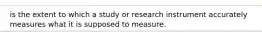 is the extent to which a study or research instrument accurately measures what it is supposed to measure.