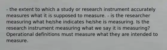 - the extent to which a study or research instrument accurately measures what it is supposed to measure. - is the researcher measuring what he/she indicates he/she is measuring. Is the research instrument measuring what we say it is measuring? Operational definitions must measure what they are intended to measure.