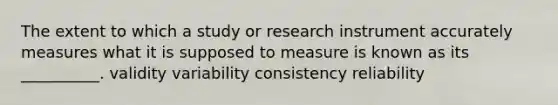 The extent to which a study or research instrument accurately measures what it is supposed to measure is known as its __________. validity variability consistency reliability