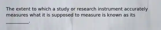 The extent to which a study or research instrument accurately measures what it is supposed to measure is known as its __________.