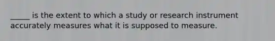 _____ is the extent to which a study or research instrument accurately measures what it is supposed to measure.