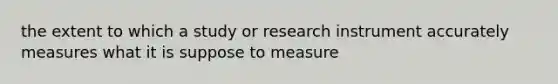 the extent to which a study or research instrument accurately measures what it is suppose to measure