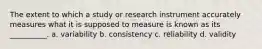 The extent to which a study or research instrument accurately measures what it is supposed to measure is known as its __________. a. variability b. consistency c. reliability d. validity