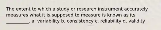 The extent to which a study or research instrument accurately measures what it is supposed to measure is known as its __________. a. variability b. consistency c. reliability d. validity