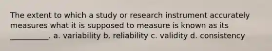 The extent to which a study or research instrument accurately measures what it is supposed to measure is known as its __________. a. variability b. reliability c. validity d. consistency