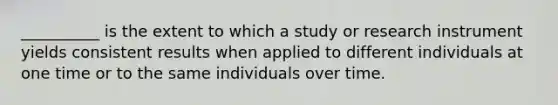 __________ is the extent to which a study or research instrument yields consistent results when applied to different individuals at one time or to the same individuals over time.