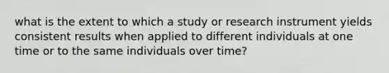 what is the extent to which a study or research instrument yields consistent results when applied to different individuals at one time or to the same individuals​ over time?