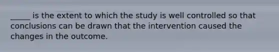 _____ is the extent to which the study is well controlled so that conclusions can be drawn that the intervention caused the changes in the outcome.