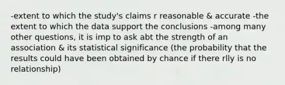 -extent to which the study's claims r reasonable & accurate -the extent to which the data support the conclusions -among many other questions, it is imp to ask abt the strength of an association & its statistical significance (the probability that the results could have been obtained by chance if there rlly is no relationship)