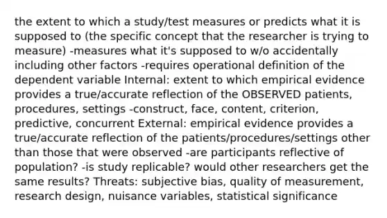 the extent to which a study/test measures or predicts what it is supposed to (the specific concept that the researcher is trying to measure) -measures what it's supposed to w/o accidentally including other factors -requires operational definition of the dependent variable Internal: extent to which empirical evidence provides a true/accurate reflection of the OBSERVED patients, procedures, settings -construct, face, content, criterion, predictive, concurrent External: empirical evidence provides a true/accurate reflection of the patients/procedures/settings other than those that were observed -are participants reflective of population? -is study replicable? would other researchers get the same results? Threats: subjective bias, quality of measurement, research design, nuisance variables, statistical significance