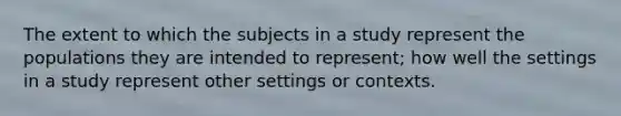 The extent to which the subjects in a study represent the populations they are intended to represent; how well the settings in a study represent other settings or contexts.