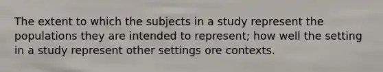 The extent to which the subjects in a study represent the populations they are intended to represent; how well the setting in a study represent other settings ore contexts.