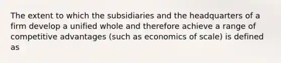 The extent to which the subsidiaries and the headquarters of a firm develop a unified whole and therefore achieve a range of competitive advantages (such as economics of scale) is defined as