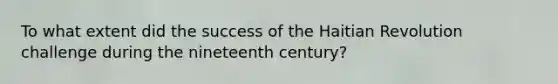 To what extent did the success of the Haitian Revolution challenge during the nineteenth century?