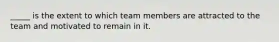 _____ is the extent to which team members are attracted to the team and motivated to remain in it.