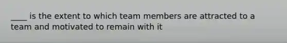 ____ is the extent to which team members are attracted to a team and motivated to remain with it