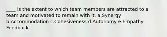 ____ is the extent to which team members are attracted to a team and motivated to remain with it. a.Synergy b.Accommodation c.Cohesiveness d.Autonomy e.Empathy Feedback