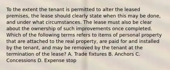 To the extent the tenant is permitted to alter the leased premises, the lease should clearly state when this may be done, and under what circumstances. The lease must also be clear about the ownership of such improvements once completed. Which of the following terms refers to items of personal property that are attached to the real property, are paid for and installed by the tenant, and may be removed by the tenant at the termination of the lease? A. Trade fixtures B. Anchors C. Concessions D. Expense stop