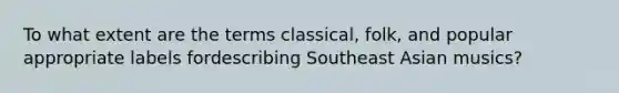 To what extent are the terms classical, folk, and popular appropriate labels fordescribing Southeast Asian musics?