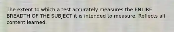 The extent to which a test accurately measures the ENTIRE BREADTH OF THE SUBJECT it is intended to measure. Reflects all content learned.