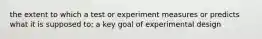 the extent to which a test or experiment measures or predicts what it is supposed to; a key goal of experimental design