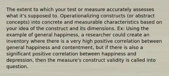 The extent to which your test or measure accurately assesses what it's supposed to. Operationalizing constructs (or abstract concepts) into concrete and measurable characteristics based on your idea of the construct and its dimensions. Ex: Using the example of general happiness, a researcher could create an inventory where there is a very high positive correlation between general happiness and contentment, but if there is also a significant positive correlation between happiness and depression, then the measure's construct validity is called into question.