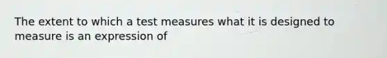 The extent to which a test measures what it is designed to measure is an expression of