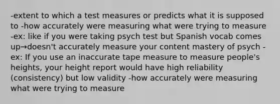 -extent to which a test measures or predicts what it is supposed to -how accurately were measuring what were trying to measure -ex: like if you were taking psych test but Spanish vocab comes up→doesn't accurately measure your content mastery of psych -ex: If you use an inaccurate tape measure to measure people's heights, your height report would have high reliability (consistency) but low validity -how accurately were measuring what were trying to measure