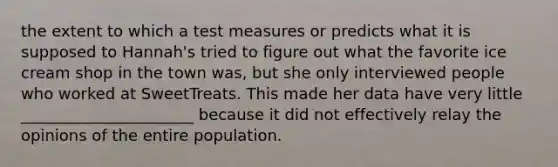 the extent to which a test measures or predicts what it is supposed to Hannah's tried to figure out what the favorite ice cream shop in the town was, but she only interviewed people who worked at SweetTreats. This made her data have very little ______________________ because it did not effectively relay the opinions of the entire population.