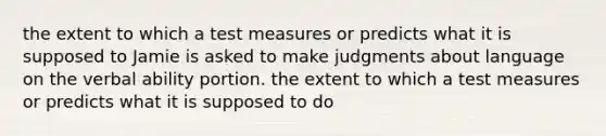 the extent to which a test measures or predicts what it is supposed to Jamie is asked to make judgments about language on the verbal ability portion. the extent to which a test measures or predicts what it is supposed to do